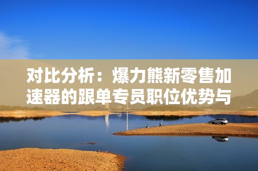 对比分析：爆力熊新零售加速器的跟单专员职位优势与挑战