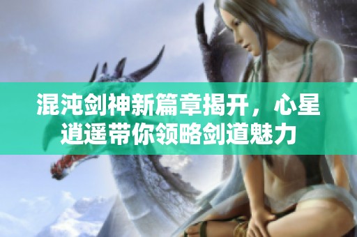 混沌剑神新篇章揭开，心星逍遥带你领略剑道魅力