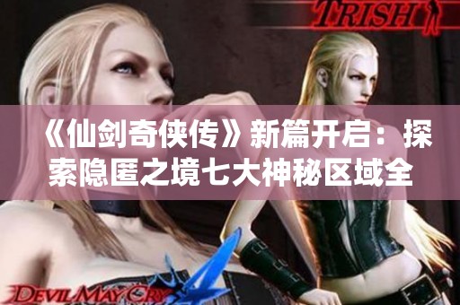 《仙剑奇侠传》新篇开启：探索隐匿之境七大神秘区域全攻略