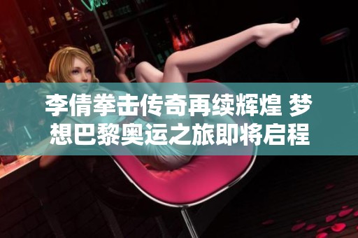 李倩拳击传奇再续辉煌 梦想巴黎奥运之旅即将启程