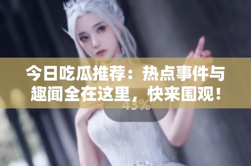 今日吃瓜推荐：热点事件与趣闻全在这里，快来围观！