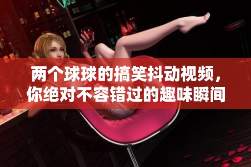 两个球球的搞笑抖动视频，你绝对不容错过的趣味瞬间