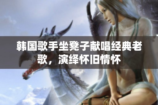 韩国歌手坐凳子献唱经典老歌，演绎怀旧情怀