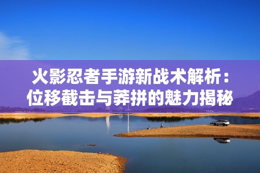 火影忍者手游新战术解析：位移截击与莽拼的魅力揭秘