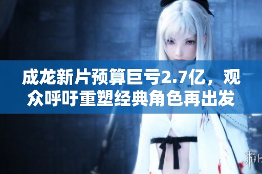成龙新片预算巨亏2.7亿，观众呼吁重塑经典角色再出发
