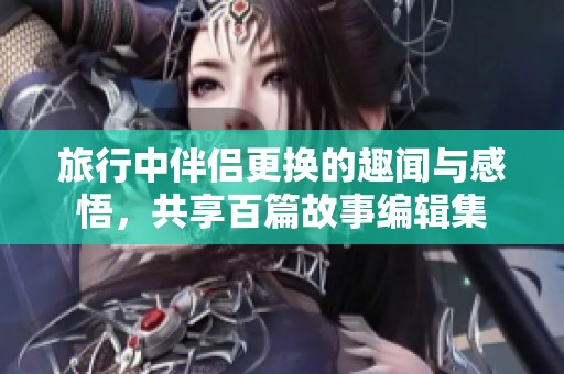 旅行中伴侣更换的趣闻与感悟，共享百篇故事编辑集