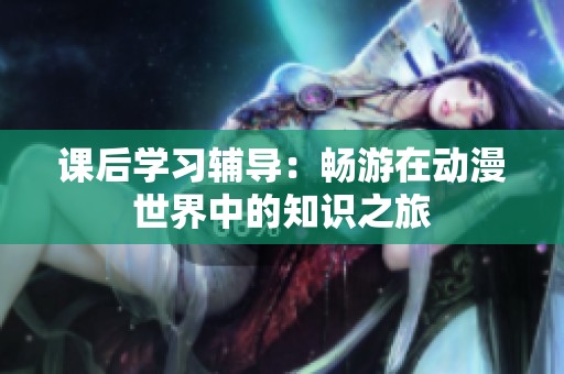 课后学习辅导：畅游在动漫世界中的知识之旅