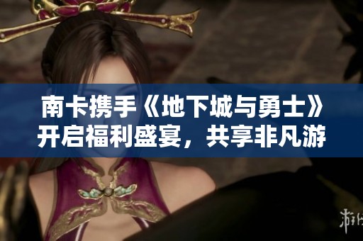 南卡携手《地下城与勇士》开启福利盛宴，共享非凡游戏体验