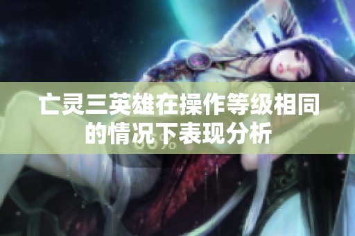 亡灵三英雄在操作等级相同的情况下表现分析