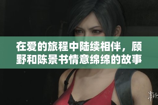 在爱的旅程中陆续相伴，顾野和陈景书情意绵绵的故事