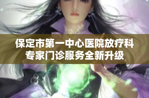 保定市第一中心医院放疗科专家门诊服务全新升级