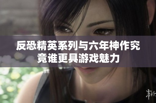 反恐精英系列与六年神作究竟谁更具游戏魅力