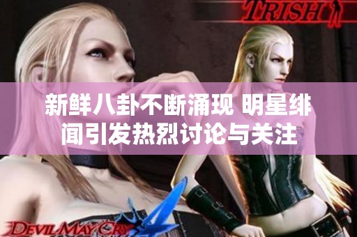 新鲜八卦不断涌现 明星绯闻引发热烈讨论与关注