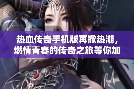 热血传奇手机版再掀热潮，燃情青春的传奇之旅等你加入