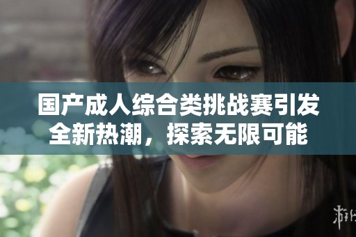 国产成人综合类挑战赛引发全新热潮，探索无限可能