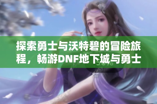 探索勇士与沃特碧的冒险旅程，畅游DNF地下城与勇士社区