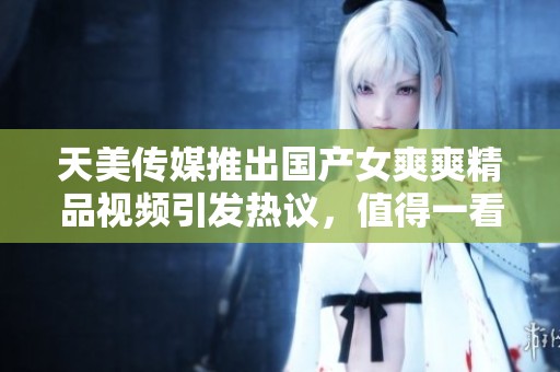 天美传媒推出国产女爽爽精品视频引发热议，值得一看