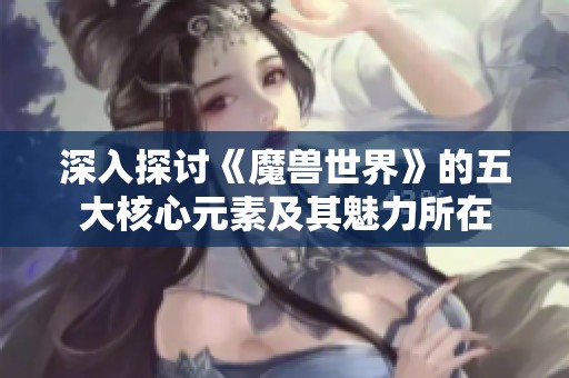 深入探讨《魔兽世界》的五大核心元素及其魅力所在