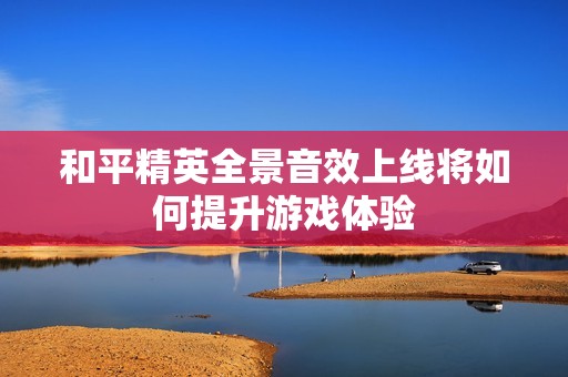 和平精英全景音效上线将如何提升游戏体验