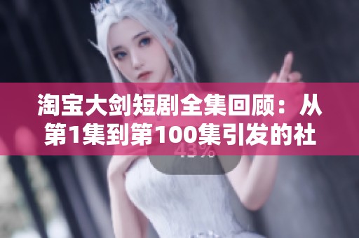 淘宝大剑短剧全集回顾：从第1集到第100集引发的社会热议