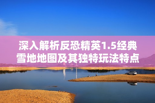 深入解析反恐精英1.5经典雪地地图及其独特玩法特点