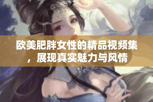 欧美肥胖女性的精品视频集，展现真实魅力与风情