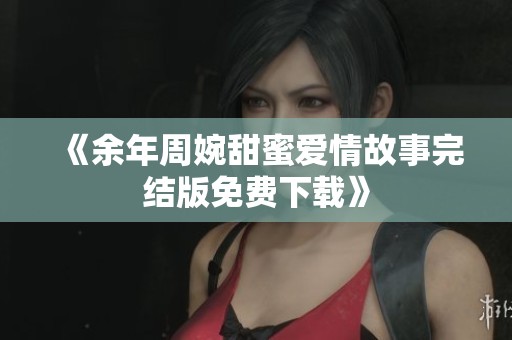 《余年周婉甜蜜爱情故事完结版免费下载》