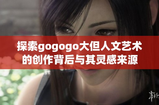 探索gogogo大但人文艺术的创作背后与其灵感来源