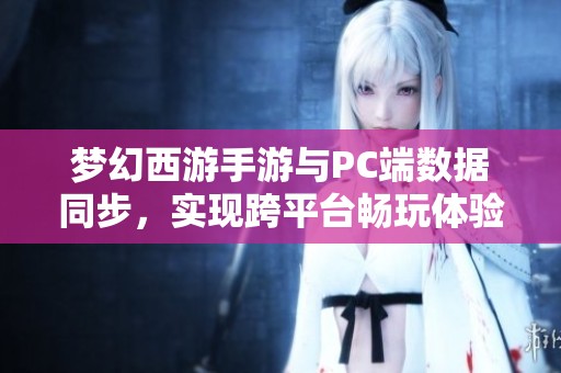 梦幻西游手游与PC端数据同步，实现跨平台畅玩体验