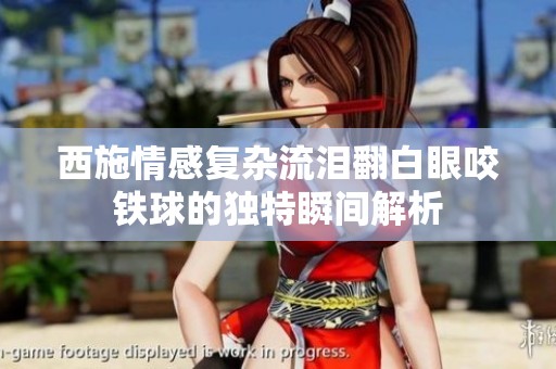 西施情感复杂流泪翻白眼咬铁球的独特瞬间解析