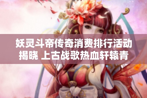 妖灵斗帝传奇消费排行活动揭晓 上古战歌热血轩辕青龙剑甲引发热潮
