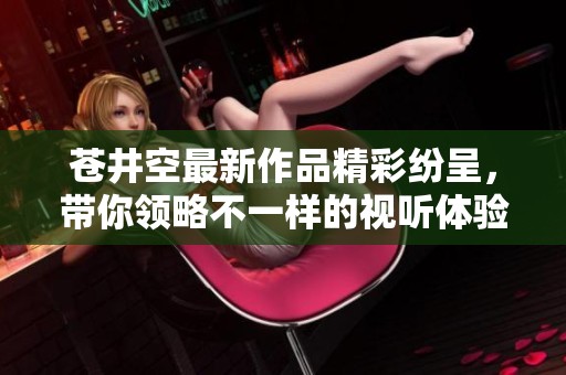 苍井空最新作品精彩纷呈，带你领略不一样的视听体验