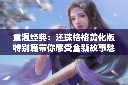 重温经典：还珠格格黄化版特别篇带你感受全新故事魅力