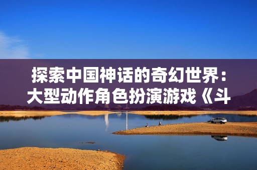 探索中国神话的奇幻世界：大型动作角色扮演游戏《斗战神》解析