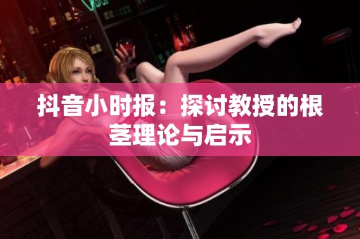 抖音小时报：探讨教授的根茎理论与启示