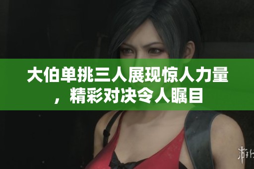 大伯单挑三人展现惊人力量，精彩对决令人瞩目