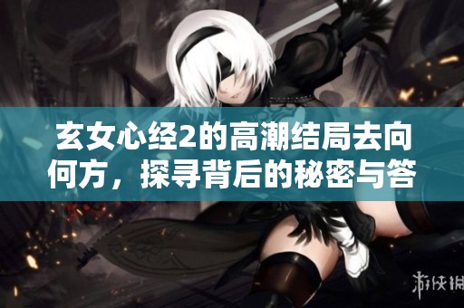 玄女心经2的高潮结局去向何方，探寻背后的秘密与答案