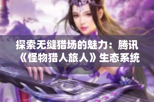 探索无缝猎场的魅力：腾讯《怪物猎人旅人》生态系统揭秘