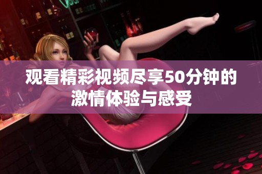 观看精彩视频尽享50分钟的激情体验与感受