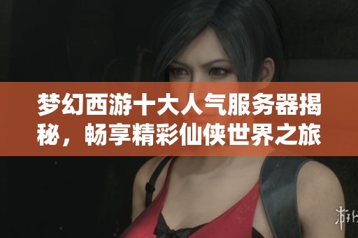 梦幻西游十大人气服务器揭秘，畅享精彩仙侠世界之旅
