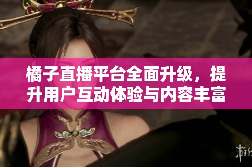 橘子直播平台全面升级，提升用户互动体验与内容丰富度
