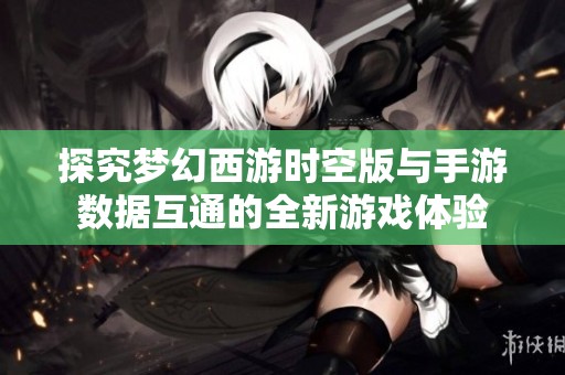 探究梦幻西游时空版与手游数据互通的全新游戏体验