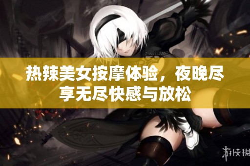 热辣美女按摩体验，夜晚尽享无尽快感与放松