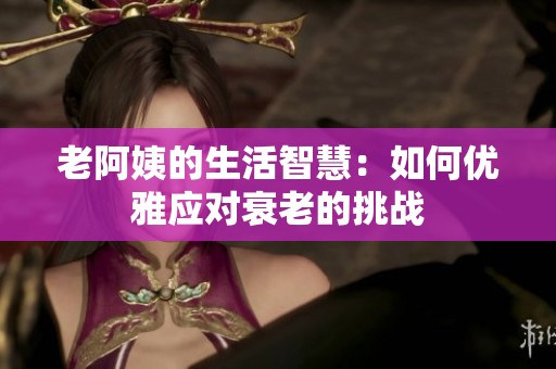 老阿姨的生活智慧：如何优雅应对衰老的挑战