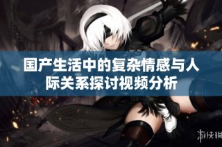 国产生活中的复杂情感与人际关系探讨视频分析